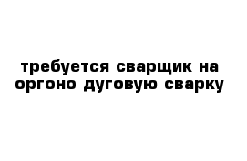 требуется сварщик на оргоно-дуговую сварку